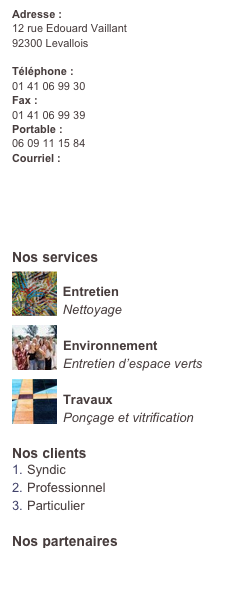 Adresse :
12 rue Edouard Vaillant 
92300 Levallois
Téléphone : 
01 41 06 99 30Fax : 
01 41 06 99 39Portable : 
06 09 11 15 84Courriel : 
contact@flashclean.fr

Devis en Ligne 
Gratuit
Nos services
￼
Entretien
Nettoyage￼
Environnement
Entretien d’espace verts
￼
Travaux
Ponçage et vitrification
Nos clients
Syndic
Professionnel
Particulier

Nos partenaires
www.exatis.fr
www.mtaconseil.com